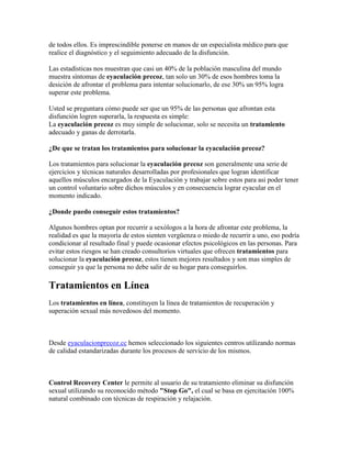 de todos ellos. Es imprescindible ponerse en manos de un especialista médico para que
realice el diagnóstico y el seguimiento adecuado de la disfunción.

Las estadísticas nos muestran que casi un 40% de la población masculina del mundo
muestra síntomas de eyaculación precoz, tan solo un 30% de esos hombres toma la
desición de afrontar el problema para intentar solucionarlo, de ese 30% un 95% logra
superar este problema.

Usted se preguntara cómo puede ser que un 95% de las personas que afrontan esta
disfunción logren superarla, la respuesta es simple:
La eyaculación precoz es muy simple de solucionar, solo se necesita un tratamiento
adecuado y ganas de derrotarla.

¿De que se tratan los tratamientos para solucionar la eyaculación precoz?

Los tratamientos para solucionar la eyaculación precoz son generalmente una serie de
ejercicios y técnicas naturales desarrolladas por profesionales que logran identificar
aquellos músculos encargados de la Eyaculación y trabajar sobre estos para asi poder tener
un control voluntario sobre dichos músculos y en consecuencia lograr eyacular en el
momento indicado.

¿Donde puedo conseguir estos tratamientos?

Algunos hombres optan por recurrir a sexólogos a la hora de afrontar este problema, la
realidad es que la mayoría de estos sienten vergüenza o miedo de recurrir a uno, eso podría
condicionar al resultado final y puede ocasionar efectos psicológicos en las personas. Para
evitar estos riesgos se han creado consultorios virtuales que ofrecen tratamientos para
solucionar la eyaculación precoz, estos tienen mejores resultados y son mas simples de
conseguir ya que la persona no debe salir de su hogar para conseguirlos.

Tratamientos en Línea
Los tratamientos en línea, constituyen la línea de tratamientos de recuperación y
superación sexual más novedosos del momento.



Desde eyaculacionprecoz.cc hemos seleccionado los siguientes centros utilizando normas
de calidad estandarizadas durante los procesos de servicio de los mismos.



Control Recovery Center le permite al usuario de su tratamiento eliminar su disfunción
sexual utilizando su reconocido método "Stop Go", el cual se basa en ejercitación 100%
natural combinado con técnicas de respiración y relajación.
 
