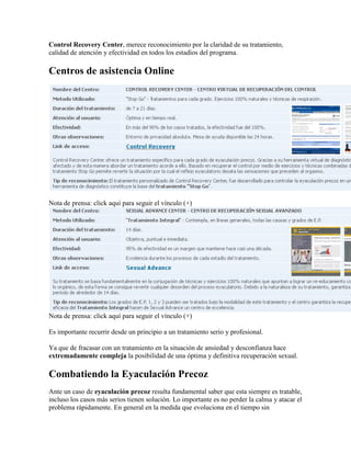 Control Recovery Center, merece reconocimiento por la claridad de su tratamiento,
calidad de atención y efectividad en todos los estadíos del programa.

Centros de asistencia Online




Nota de prensa: click aquí para seguir el vínculo (+)




Nota de prensa: click aquí para seguir el vínculo (+)

Es importante recurrir desde un principio a un tratamiento serio y profesional.

Ya que de fracasar con un tratamiento en la situación de ansiedad y desconfianza hace
extremadamente compleja la posibilidad de una óptima y definitiva recuperación sexual.

Combatiendo la Eyaculación Precoz
Ante un caso de eyaculación precoz resulta fundamental saber que esta siempre es tratable,
incluso los casos más serios tienen solución. Lo importante es no perder la calma y atacar el
problema rápidamente. En general en la medida que evoluciona en el tiempo sin
 