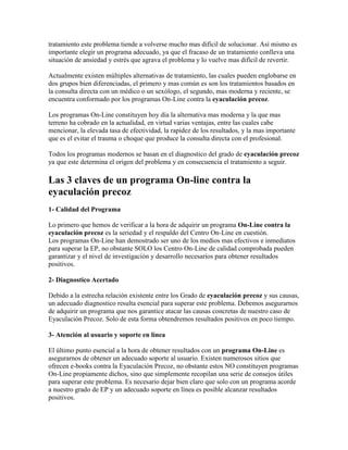 tratamiento este problema tiende a volverse mucho mas difícil de solucionar. Así mismo es
importante elegir un programa adecuado, ya que el fracaso de un tratamiento conlleva una
situación de ansiedad y estrés que agrava el problema y lo vuelve mas difícil de revertir.

Actualmente existen múltiples alternativas de tratamiento, las cuales pueden englobarse en
dos grupos bien diferenciadas, el primero y mas común es son los tratamientos basados en
la consulta directa con un médico o un sexólogo, el segundo, mas moderna y reciente, se
encuentra conformado por los programas On-Line contra la eyaculación precoz.

Los programas On-Line constituyen hoy día la alternativa mas moderna y la que mas
terreno ha cobrado en la actualidad, en virtud varias ventajas, entre las cuales cabe
mencionar, la elevada tasa de efectividad, la rapidez de los resultados, y la mas importante
que es el evitar el trauma o choque que produce la consulta directa con el profesional.

Todos los programas modernos se basan en el diagnostico del grado de eyaculación precoz
ya que este determina el origen del problema y en consecuencia el tratamiento a seguir.

Las 3 claves de un programa On-line contra la
eyaculación precoz
1- Calidad del Programa

Lo primero que hemos de verificar a la hora de adquirir un programa On-Line contra la
eyaculación precoz es la seriedad y el respaldo del Centro On-Line en cuestión.
Los programas On-Line han demostrado ser uno de los medios mas efectivos e inmediatos
para superar la EP, no obstante SOLO los Centro On-Line de calidad comprobada pueden
garantizar y el nivel de investigación y desarrollo necesarios para obtener resultados
positivos.

2- Diagnostico Acertado

Debido a la estrecha relación existente entre los Grado de eyaculación precoz y sus causas,
un adecuado diagnostico resulta esencial para superar este problema. Debemos asegurarnos
de adquirir un programa que nos garantice atacar las causas concretas de nuestro caso de
Eyaculación Precoz. Solo de esta forma obtendremos resultados positivos en poco tiempo.

3- Atención al usuario y soporte en línea

El último punto esencial a la hora de obtener resultados con un programa On-Line es
asegurarnos de obtener un adecuado soporte al usuario. Existen numerosos sitios que
ofrecen e-books contra la Eyaculación Precoz, no obstante estos NO constituyen programas
On-Line propiamente dichos, sino que simplemente recopilan una serie de consejos útiles
para superar este problema. Es necesario dejar bien claro que solo con un programa acorde
a nuestro grado de EP y un adecuado soporte en línea es posible alcanzar resultados
positivos.
 