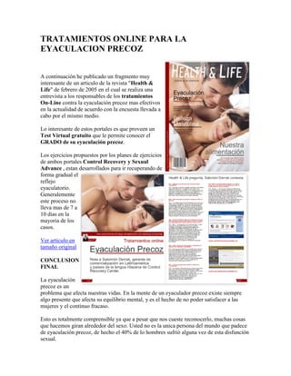 TRATAMIENTOS ONLINE PARA LA
EYACULACION PRECOZ


A continuación he publicado un fragmento muy
interesante de un articulo de la revista "Health &
Life" de febrero de 2005 en el cual se realiza una
entrevista a los responsables de los tratamientos
On-Line contra la eyaculación precoz mas efectivos
en la actualidad de acuerdo con la encuesta llevada a
cabo por el mismo medio.

Lo interesante de estos portales es que proveen un
Test Virtual gratuito que le permite conocer el
GRADO de su eyaculación precoz.

Los ejercicios propuestos por los planes de ejercicios
de ambos portales Control Recovery y Sexual
Advance , estan desarrollados para ir recuperando de
forma gradual el
reflejo
eyaculatorio.
Generalemente
este proceso no
lleva mas de 7 a
10 dias en la
mayoria de los
casos.

Ver articulo en
tamaño original

CONCLUSION
FINAL

La eyaculación
precoz es un
problema que afecta nuestras vidas. En la mente de un eyaculador precoz existe siempre
algo presente que afecta su equilibrio mental, y es el hecho de no poder satisfacer a las
mujeres y el continuo fracaso.

Esto es totalmente comprensible ya que a pesar que nos cueste reconocerlo, muchas cosas
que hacemos giran alrededor del sexo. Usted no es la unica persona del mundo que padece
de eyaculación precoz, de hecho el 40% de lo hombres sufrió alguna vez de esta disfunción
sexual.
 