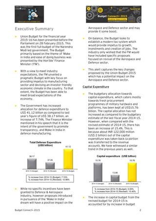 Budget Connect+ 2015 2
Executive Summary
► Union Budget for the financial year
2015-16 has been presented before the
Parliament on 28 February 2015. This
was the first full budget of the Narendra
Modi led government. The Budget
primarily based on the theme of ‘Make
in India and ease of doing business was
presented by the Hon’ble’ Finance
Minister (‘FM’).
► With a view to meet industry
expectations, the FM unveiled a
pragmatic Budget with key focus on
providing impetus to manufacturing
sector and devising an investor friendly
economic climate in the country. To that
extent, the Budget has been able to
meet broad expectations of the
economy.
► The Government has increased
allocation for defence expenditure to
US$ 41.12 billion as compared to last
year’s figure of US$ 38.17 billion, an
increase of 7.74%. The Finance Minister
mentioned in his speech that it is the
intent of the government to promote
transparency, and Make in India in
defence manufacturing.
► While no specific incentives have been
granted to Defence & Aerospace
industry, however proposals introduced
in pursuance of the ‘Make in India’
dream will have a positive impact on the
Aerospace and Defence sector and may
provide it some boost.
► On balance, the Budget looks to
establish a modern tax system which
would provide impetus to growth,
investments and creation of jobs. The
industry only wished that the FM would
have included specific proposals
focused on revival of the Aerospace and
Defence sector.
► This alert captures the key changes
proposed by the Union Budget 2015
which has a potential impact on the
Aerospace and Defence sector.
Capital Expenditure
► The budgetary allocation towards
capital expenditure, which caters mostly
towards fresh procurement
programmes of military hardware and
platforms, has been kept at US$15.76
billion. The capital allocation has not
increased as compared to the budgetary
estimate of the last fiscal year 2014-15.
However, when compared with the
revised estimate of 2014-15, there has
been an increase of 15.4%. This is
because about INR 122,000 million
(US$ 2 billion) out of the capital
expenditure was taken back (a portion
was transferred to the revenue
account). We have witnessed a similar
trend in the previous years as well.
► The increase in capital budget from the
revised budget for 2014-15 is
accounted for by increase in budget
38.17
37.05
41.12
2014-15 (Budget) 2014-15 (Revised) 2015-16 (Budget)
Total Defense Expenditure
(US$ billion)
15.76
13.66
15.76
2014-15 (Budget) 2014-15 (Revised) 2015-16 (Budget)
Capital expenditure (US$ billion)
% increase from 2014-15 (Budget): 7.74%
% increase from 2014-15 (Revised): 10.98%
% increase from 2014-15 (Budget): 0.00%
% increase from 2014-15 (Revised): 15.40%
 