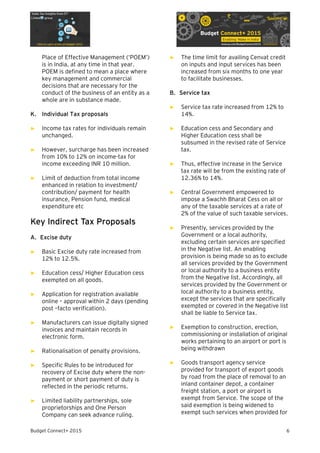 Budget Connect+ 2015 6
Place of Effective Management (‘POEM’)
is in India, at any time in that year.
POEM is defined to mean a place where
key management and commercial
decisions that are necessary for the
conduct of the business of an entity as a
whole are in substance made.
K. Individual Tax proposals
► Income tax rates for individuals remain
unchanged.
► However, surcharge has been increased
from 10% to 12% on income-tax for
income exceeding INR 10 million.
► Limit of deduction from total income
enhanced in relation to investment/
contribution/ payment for health
insurance, Pension fund, medical
expenditure etc
Key Indirect Tax Proposals
A. Excise duty
► Basic Excise duty rate increased from
12% to 12.5%.
► Education cess/ Higher Education cess
exempted on all goods.
► Application for registration available
online – approval within 2 days (pending
post –facto verification).
► Manufacturers can issue digitally signed
invoices and maintain records in
electronic form.
► Rationalisation of penalty provisions.
► Specific Rules to be introduced for
recovery of Excise duty where the non-
payment or short payment of duty is
reflected in the periodic returns.
► Limited liability partnerships, sole
proprietorships and One Person
Company can seek advance ruling.
► The time limit for availing Cenvat credit
on inputs and input services has been
increased from six months to one year
to facilitate businesses.
B. Service tax
► Service tax rate increased from 12% to
14%.
► Education cess and Secondary and
Higher Education cess shall be
subsumed in the revised rate of Service
tax.
► Thus, effective increase in the Service
tax rate will be from the existing rate of
12.36% to 14%.
► Central Government empowered to
impose a Swachh Bharat Cess on all or
any of the taxable services at a rate of
2% of the value of such taxable services.
► Presently, services provided by the
Government or a local authority,
excluding certain services are specified
in the Negative list. An enabling
provision is being made so as to exclude
all services provided by the Government
or local authority to a business entity
from the Negative list. Accordingly, all
services provided by the Government or
local authority to a business entity,
except the services that are specifically
exempted or covered in the Negative list
shall be liable to Service tax.
► Exemption to construction, erection,
commissioning or installation of original
works pertaining to an airport or port is
being withdrawn
► Goods transport agency service
provided for transport of export goods
by road from the place of removal to an
inland container depot, a container
freight station, a port or airport is
exempt from Service. The scope of the
said exemption is being widened to
exempt such services when provided for
 