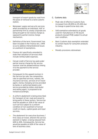 Budget Connect+ 2015 7
transport of export goods by road from
the place of removal to a land customs
station.
► Manpower supply and security services
when provided by an individual, HUF or
partnership firm to a body corporate are
being brought to full reverse charge as
opposed to partial reverse charge
mechanism.
► Definition of the term ‘Government’ has
been included in the Finance Act, 1994
so as to address interpretational issues
on availment of exemptions.
► Finance Act specifically amended to
state that valuation of services shall
include reimbursable expenses.
► Cenvat credit of Service tax paid under
partial reverse charge by the service
receiver shall be allowed without linking
it to the payment to the service
provider.
► Consequent to the upward revision in
the Service tax rate, the composition
rate on specified services, namely, life
insurance services, services of sir travel
agent, money changing service provided
by banks or authorised dealers and
service provided by lottery distributor
and selling agent, is proposed to be
revised accordingly.
► A uniform abatement is being prescribed
for transport of rail, road and vessel to
bring parity in these sectors. Service tax
shall be payable on 30% of the value of
such service subject to a uniform
condition of non-availment of Cenvat
credit on inputs, capital goods and input
services.
► The abatement for executive (business /
first class) air travel, wherein the service
element is higher, is being reduced from
60% to 40%. Consequently, Service tax
would be payable on 60% of the value of
fare of business class.
C. Customs duty
► Peak rate of effective Customs Duty
increased from 28.85% to 29.44% due
to change in peak Excise duty rate.
► SAD exemption extended to all goods
used for manufacture of ITA bound
products (except PCB) subject to actual
user condition.
► Basic Customs duty exemption extended
to certain inputs for consumer products
industry.
► Penalty provisions rationalised.
 