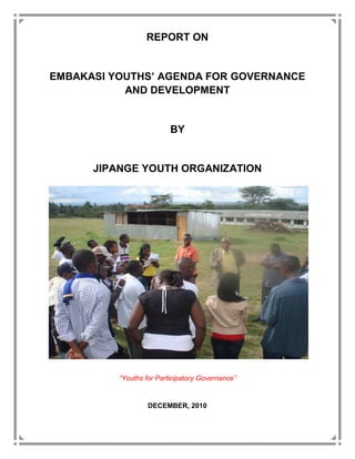 REPORT ON


EMBAKASI YOUTHS AGENDA FOR GOVERNANCE
           AND DEVELOPMENT


                         BY


      JIPANGE YOUTH ORGANIZATION




          Youths for Participatory Governance


                  DECEMBER, 2010
 
