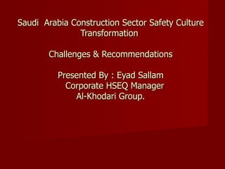 Saudi Arabia Construction Sector Safety Culture
               Transformation

       Challenges & Recommendations

          Presented By : Eyad Sallam
            Corporate HSEQ Manager
              Al-Khodari Group.
 