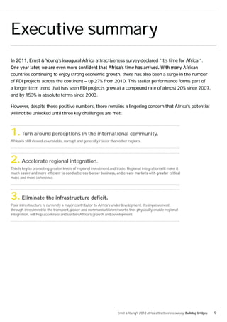 Executive summary
In 2011, Ernst & Young’s inaugural Africa attractiveness survey declared “It’s time for Africa!”.


countries continuing to enjoy strong economic growth, there has also been a surge in the number
of FDI projects across the continent — up 27% from 2010. This stellar performance forms part of
a longer term trend that has seen FDI projects grow at a compound rate of almost 20% since 2007,
and by 153% in absolute terms since 2003.

However, despite these positive numbers, there remains a lingering concern that Africa’s potential
will not be unlocked until three key challenges are met:



1. Turn around perceptions in the international community.
Africa is still viewed as unstable, corrupt and generally riskier than other regions.




2. Accelerate regional integration.
This is key to promoting greater levels of regional investment and trade. Regional integration will make it

mass and more coherence.




3.
Poor infrastructure is currently a major contributor to Africa’s underdevelopment. Its improvement,
through investment in the transport, power and communication networks that physically enable regional
integration, will help accelerate and sustain Africa’s growth and development.




                                                                     Ernst & Young's 2012 Africa attractiveness survey Building bridges   9
 