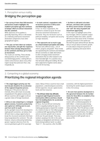 Executive summary




1. Perception versus reality
Bridging the perception gap

  Our survey of more than 500 investors             In stark contrast, respondents with               So there is still work to be done.
and business leaders highlights the               no business presence in Africa were              Africans, and those with a passion
stubborn perception gap that continues            overwhelmingly negative.                         for Africa need to better articulate
to hamper efforts to attract investment           In fact, for these respondents, the              and “sell” the story of growth and
into the continent.                               continent is viewed as by far the least          investment opportunity.
While awareness of its qualities is               attractive investment destination in             In this report we highlight some of the
generally improving, Africa is still viewed       the world. They cite risk factors such as        key messages. Africa’s economic output
as a relatively unattractive investment           political instability, corruption and security   has almost tripled since 2003, and the
destination compared to most other                as major obstacles.                              IMF forecasts that seven of the 10 fastest-
geographical regions.                                                                              growing economies in the world over
                                                    This represents not so much a gap,
  This year, we have taken our analysis           as a chasm between perception and reality.       story is not just about economic growth.
one step further, and split the responses         The facts tell a different story — one of        It is also about a long-term process of
between those already doing business              reform, progress and growth. These trends        political, regulatory and social reform.
on the continent and those yet to make            are repositioning the continent and individual
an investment.                                    African economies as viable alternatives
The results are startling. Those already          to other emerging market investment
doing business on the continent were              destinations that are often viewed in a far
overwhelmingly positive, ranking Africa’s         more favorable light. It is a positive story
relative attractiveness above every other         that demands telling and retelling. We have
region except Asia (and even then, only           been subjected to negative stories about
marginally so).                                   Africa for far too long.




2. Competing in a global economy
Prioritizing the regional integration agenda

  The single biggest priority over the            states. Many of these countries have small       economies, with the highest potential of
next decade should be the acceleration            populations, underdeveloped economies,           becoming the world’s largest economies
of the regional integration process.              limited capacities, low per capita income        in the 21st century.
Simply put, if this process does not              levels and few resources.
intensify, Africa will remain structurally                                                           An even more positive development is
marginalized in the global economy and                                                             the agreement between the 26 member
African countries will struggle to attract        recognized eight Regional Economic               states for three RECs to establish a Free
a greater share of foreign investment.            Communities (RECs) and these should              Trade Area (FTA).
                                                  form the building blocks for accelerated         This area will represent an integrated
  Africa is now competing in a reshaped           regional integration.                            market with a combined population of
global economy. Economic productivity             Of these, the East African Community             600 million — a total exceeded among
and capital are shifting west to east,            (EAC) is arguably leading the way. It is         nation states only by the populations of
and from north to south.                          making good progress toward the creation         China and India. This FTA will have a total
As the spotlight moves from developed to          of a market of close to 150 million people,      GDP of US$1t, which would put it on a par
rapid-growth economies, we believe that           a combined GDP approaching US$100b,              with Mexico and South Korea, the largest
Africans have a unique opportunity to             and an economic growth rate in excess            rapid-growth economies after the BRICs,
break the structural constraints that have        of 6% over the past decade. These key            and a long-term GDP growth rate in
long marginalized the continent. This will,       numbers would put the EAC in the same            excess of 5%.
however, only be achieved by fashioning           category as Bangladesh and Vietnam, both
greater regional coherence from the               listed among Goldman Sachs’ so-called
current patchwork quilt of 54 sovereign           “Next 11”, the countries, after the BRIC




10   Ernst & Young's 2012 Africa attractiveness survey Building bridges
 