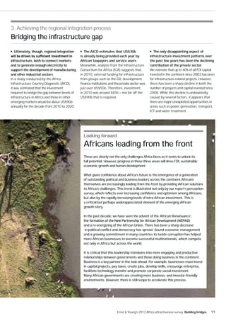 3. Achieving the regional integration process
Bridging the infrastructure gap

  Ultimately, though, regional integration        The AICD estimates that US$30b                   The only disappointing aspect of
                                               is already being provided each year by            infrastructure investment patterns over
infrastructure, both to connect markets        African taxpayers and service users.              the past few years has been the declining
and to generate enough electricity to          Meanwhile, analysis from the Infrastructure       contribution of the private sector.
support the development of manufacturing       Consortium for Africa (ICA) suggests that,        We estimate that up to 40% of all FDI capital
and other industrial sectors.                  in 2010, external funding for infrastructure      invested in the continent since 2003 has been
In a study conducted by the Africa             from groups such as the G8, development           for infrastructure-related projects. However,
Infrastructure Country Diagnostic (AICD),                                                        there has been a sharp decline in both the
it was estimated that the investment           just over US$55b. Therefore, investment           number of projects and capital invested since
required to bridge the gap between levels of   in 2010 was around $85b — not far off the         2008. While this decline is undoubtedly
infrastructure in Africa and those in other    US$90b that is required.                          caused by several factors, it appears that
emerging markets would be about US$90b                                                           there are major unexploited opportunities in
annually for the decade from 2010 to 2020.                                                       areas such as power generation, transport,
                                                                                                 ICT and water treatment.




                                                 Looking forward

                                                 Africans leading from the front
                                                 These are clearly not the only challenges Africa faces as it seeks to unlock its
                                                 full potential. However, progress in these three areas will drive FDI, sustainable
                                                 economic growth and human development.

                                                 What gives confidence about Africa’s future is the emergence of a generation
                                                 of outstanding political and business leaders across the continent.Africans
                                                 themselves are increasingly leading from the front by providing African solutions
                                                 to Africa’s challenges. This trend is illustrated not only by our report’s perception
                                                 survey, which reflects ever increasing confidence and optimism among Africans,
                                                 but also by the rapidly increasing levels of intra-African investment. This is
                                                 a critical but perhaps underappreciated element of the emerging African
                                                 growth story.

                                                 In the past decade, we have seen the advent of the ‘African Renaissance’,

                                                 and a re-energizing of the African Union. There has been a sharp decrease
                                                 in political conflict and democracy has spread. Sound economic management
                                                 and a growing commitment in many countries to tackle corruption has helped
                                                 more African businesses to become successful multinationals, which compete
                                                 not only in Africa but across the world.

                                                 It is critical that this leadership translates into more engaging and productive
                                                 relationships between governments and those doing business in the continent.
                                                 Business is a key partner in the task ahead. For example, businesses must invest
                                                 in capital projects, pay taxes, create jobs, develop skills, encourage enterprise,
                                                 facilitate technology transfer and promote corporate social investment.
                                                 Many African governments are creating more business- and investor-friendly
                                                 environments. However, there is still scope to accelerate this process.




                                                                         Ernst & Young's 2012 Africa attractiveness survey Building bridges   11
 