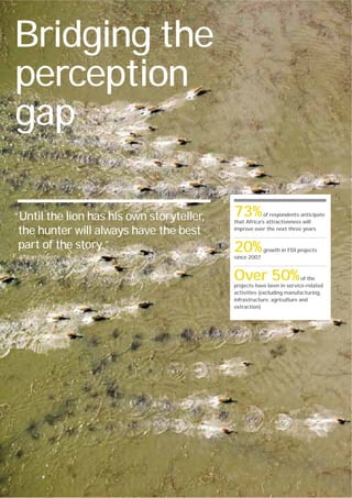 Bridging the
perception
gap

“Until the lion has his own storyteller,                                  73%          of respondents anticipate
                                                                          that Africa’s attractiveness will

 the hunter will always have the best                                     improve over the next three years


 part of the story.”                                                      20%          growth in FDI projects
African Proverb                                                           since 2007



                                                                          Over 50%                     of the
                                                                          projects have been in service-related
                                                                          activities (excluding manufacturing,
                                                                          infrastructure, agriculture and
                                                                          extraction)




12   Ernst & Young's 2012 Africa attractiveness survey Building bridges
 