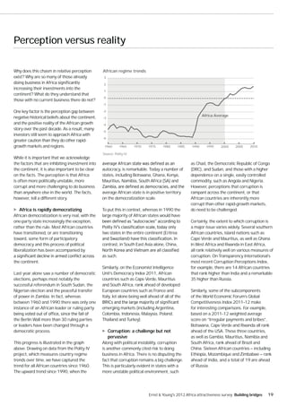 Perception versus reality

Why does this chasm in relative perception         African regime trends
exist? Why are so many of those already             3

                                                    2
increasing their investments into the
                                                    1
continent? What do they understand that
                                                    0
those with no current business there do not?
                                                   -1

One key factor is the perception gap between       -2

negative historical beliefs about the continent,                                                               Africa Average
                                                   -3
and the positive reality of the African growth     -4
story over the past decade. As a result, many
                                                   -5
investors still seem to approach Africa with
                                                   -6
greater caution than they do other rapid-
growth markets and regions.                         1960      1965     1970   1975     1980      1985   1990     1995    2000    2005    2010

                                                   Source: Polity IV
While it is important that we acknowledge
the factors that are inhibiting investment into                                                         as Chad, the Democratic Republic of Congo
the continent, it is also important to be clear    autocracy, is remarkable. Today a number of          (DRC), and Sudan, and those with a higher
on the facts. The perception is that Africa        states, including Botswana, Ghana, Kenya,            dependence on a single, easily controlled
is often more politically unstable, more           Mauritius, Namibia, South Africa (SA) and            commodity, such as Angola and Nigeria.
corrupt and more challenging to do business                                                             However, perceptions that corruption is
than anywhere else in the world. The facts,        average African state is in positive territory       rampant across the continent, or that
however, tell a different story.                   on the democratization scale.                        African countries are inherently more
                                                                                                        corrupt than other rapid-growth markets,
   Africa is rapidly democratizing                 To put this in context, whereas in 1990 the          do need to be challenged.
African democratization is very real, with the     large majority of African states would have
one-party state increasingly the exception,                                                             Certainly, the extent to which corruption is
rather than the rule. Most African countries                                                            a major issue varies widely. Several southern
have transitioned, or are transitioning            two states in the entire continent (Eritrea          African countries, island nations such as
toward, some form of participatory                                                                      Cape Verde and Mauritius, as well as Ghana
democracy and this process of political            contrast, in South East Asia alone, China,           in West Africa and Rwanda in East Africa,
liberalization has been accompanied by                                                                  all rank relatively well on various measures of
                                                   as such.                                             corruption. On Transparency International’s
the continent.                                                                                          most recent Corruption Perceptions Index,
                                                   Similarly, on the Economist Intelligence             for example, there are 14 African countries
Last year alone saw a number of democratic         Unit’s Democracy Index 2011, African                 that rank higher than India and a remarkable
elections, perhaps most notably the                countries such as Cape Verde, Mauritius              35 higher than Russia.
successful referendum in South Sudan, the          and South Africa, rank ahead of developed
Nigerian election and the peaceful transfer        European countries such as France and                Similarly, some of the subcomponents
of power in Zambia. In fact, whereas               Italy, let alone being well ahead of all of the      of the World Economic Forum’s Global
between 1960 and 1990 there was only one                                                                Competitiveness Index 2011–12 make
instance of an African leader or ruling party      emerging markets (including Argentina,               for interesting comparisons. For example,
                                                   Colombia, Indonesia, Malaysia, Poland,               based on a 2011–12 weighted average
the Berlin Wall more than 30 ruling parties        Thailand and Turkey).                                score on “Irregular payments and bribes”,
or leaders have been changed through a                                                                  Botswana, Cape Verde and Rwanda all rank
democratic process.                                     Corruption: a challenge but not                 ahead of the USA. These three countries,
                                                        pervasive                                       as well as Gambia, Mauritius, Namibia and
This progress is illustrated in the graph          Along with political instability, corruption         South Africa, rank ahead of Brazil and
above. Drawing on data from the Polity IV          is another commonly cited risk to doing              China. Sixteen African countries — including
project, which measures country regime             business in Africa. There is no disputing the        Ethiopia, Mozambique and Zimbabwe — rank
trends over time, we have captured the             fact that corruption remains a big challenge.        ahead of India, and a total of 19 are ahead
trend for all African countries since 1960.        This is particularly evident in states with a        of Russia.
The upward trend since 1990, when the              more unstable political environment, such




                                                                              Ernst & Young's 2012 Africa attractiveness survey Building bridges   19
 