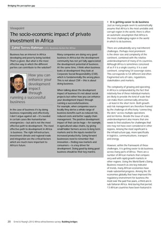 Bridging the perception gap




                                                                                                 It is getting easier to do business
                                                                                              Just as many people seem to automatically
  Viewpoint                                                                                   assume that Africa is the most unstable and
                                                                                              corrupt region in the world, there is often
  The socio-economic impact of private                                                        an automatic assumption that Africa is
                                                                                              the most challenging region in the world
  investment in Africa                                                                        in which to do business.

     Zahid Torres-Rahman, CEO, Business Action for Africa                                     There are undoubtedly very real inherent
                                                                                              challenges. Perhaps most prominent
  Business has an interest in Africa              Many companies are doing very good          is the sheer size and complexity of the
  developing and poverty being tackled.           business in Africa but the development      continent, combined with the relative
  That’s a given. But what is the most            community has not yet fully appreciated     underdevelopment of many of its countries.
  effective way in which the different            the development potential of business.      Although Africa is sometimes conceived
  parties can contribute to the solution?         At the same time, I think when business     of as if it is a single country, it is a vast
                                                  looks at development they look at           continent, comprising 54 sovereign states.
                                                  Corporate Social Responsibility (CSR),      This corresponds to 54 different and often
             How you can                          which is fundamentally the wrong place.     fragmented sets of rules, regulations,
             enhance your                         This is not about CSR — this is about       stakeholders and markets.
             development                          doing business.
                                                                                              The complexity of growing and operating
             impact                               When talking about the development          in Africa is compounded by the fact that
             through                              impact of business it’s not about social    relatively few of these individual markets
  running a successful                            projects but rather how you can enhance     are likely to provide the kind of scale that
                                                  your development impact through             can make them commercially attractive
  business                                        running a successful business.              — at least in the short term. Both growth
                                                  For example, when companies source          and risk management are therefore framed
  In the case of business it’s by doing           locally they derive a whole range of        by the challenge of effectively “connecting
  business responsibly and effectively.           business benefits such as reduced risk,     the dots” across multiple operations
  I don’t argue against aid — it’s needed         reduced costs and better supply chain       and territories. Beside the issue of scale,
  in certain cases like humanitarian              management. The positive development        underdevelopment also means that one
  emergencies — but aid is not the most           impact of that can be huge — for example,
  effective path to development. The most         in agricultural value chains, by giving     one may not have even considered in other
  effective path to development in Africa         small holder farmers access to long term
   is business. The right infrastructure,         markets and to the inputs needed for
  investment climate and regional trade           increased productivity. Going forward       in logistics, communications, transport
  and integration are the critical factors        businesses need to remember that            and energy.
  which are much more important to                innovation — finding new markets and
  Africa’s future.                                consumers — is a key driver for             However, within the framework of these
                                                  development. Doing good by doing good       challenges, it is getting easier to do business
                                                  business should be their key mantra.        across many parts of Africa. There are a
                                                                                              number of African markets that compare
                                                                                              very well with rapid-growth markets in
                                                                                              other regions. Using the World Bank’s Doing
                                                                                              Business research as one key indicator
                                                                                              of trends, many African economies have
                                                                                              made substantial progress. Among the 30
                                                                                              economies globally that have improved the
                                                                                              regulatory environment for business the

                                                                                              sub-Saharan Africa. And during that period,
                                                                                              13 African countries have been featured in




20    Ernst & Young's 2012 Africa attractiveness survey Building bridges
 