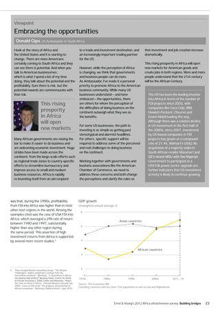 Viewpoint
   Embracing the opportunities
     Donald Gips, US Ambassador to South Africa

   I look at the story of Africa and                              to a trade and investment destination, and                 that investment and job creation increase
   the United States and it is starting to                        an increasingly important trading partner                  dramatically.
   change. There are more Americans                               for the US.
   certainly coming to South Africa and they                                                                                 This rising prosperity in Africa will open
   can see there is potential. And when you                       However, while the perception of Africa                    new markets for American goods and
   talk to American businessmen,                                  is changing, we think that governments                     create jobs in both regions. More and more
   which is what I spend a lot of my time                         and business people can do more.                           people understand that the 21st century
   doing, they talk about the potential and the                   As Ambassador, I’ve made it a personal                     will be the African Century.
   profitability. Sure there is risk, but the                     priority to promote Africa to the American
   potential rewards are commensurate with                        business community. While many US
   that risk.                                                     businesses understand — and have                              The US has been the leading investor
                                                                  embraced — the opportunities, there                           into Africa in terms of the number of
                              This rising                         are others for whom the perception of                         FDI projects since 2003, with
                                                                  the difficulties of doing business on the                     companies like Coca Cola, IBM,
                              prosperity                          continent outweigh what they see as                           Hewlett-Packard, Chevron and
                              in Africa                           the benefits.                                                 Exxon-Mobil leading the way.
                              will open                                                                                         Although there was a relative decline
                                                                  For some US businesses, the path to                           in US investment in the first half of
                              new markets                         investing is as simple as getting past                        the 2000s, since 2007, investment
                                                                  stereotypical and alarmist headlines.                         by US-based companies in FDI
   Many African governments are raising the                       For others, specific support will be                          projects has grown at a compound
   bar to make it easier to do business and                       required to address some of the perceived                     rate of 21.4%. Walmart’s US$2.4b
   are welcoming economic investment. Huge                        and real challenges to doing business                         acquisition of a majority stake in
   strides have been made across the                              on the continent.                                             South African retailer Massmart and
   continent, from the large-scale efforts such
   as regional trade zones to country-specific                    Working together with governments and                         Government to participate in a
   efforts to streamline bureaucracy and                          business associations like the American                       US$10b power sector upgrade are
   improve access to small and medium                             Chamber of Commerce, we need to                               further indicators that US investment
   business resources. Africa is rapidly                          address these concerns and both change                        activity is likely to continue growing.
   re-inventing itself from an aid recipient                      the perceptions and clarify the rules so




                                                                  GDP growth
from FDI into Africa was higher than in most                      Unweighted annual average, %
other host regions in the world. Among the
                                                                    6
examples cited was the case of USA FDI into
Africa, which averaged a 29% rate of return
                                                                                                      Asian countries
between 1990 and 1997, substantially
                                                                    5
higher than any other region during
the same period. This assertion of high
investment returns from Africa is supported
by several more recent studies.5                                    4



                                                                                                                      African countries
                                                                    3




                                                                    2
5. These include Boston Consulting Group, “The African
   Challengers: Global competitors emerge from the
   overlooked continent”; Warnholz, “Is Investment in Africa
                                                                  1970s                 1980s                 1990s                2000s               2011 - 15
    the Time to Invest in Africa,” Harvard Business Review, Feb   Source: The Economist, IMF.
    2009; “Lions on the move: The progress and potential of
                                                                  Excluding countries with less than 10m population as well as Iraq and Afghanistan.
    African economies,” McKinsey Global Institute, June 2010.




                                                                                                 Ernst & Young's 2012 Africa attractiveness survey Building bridges       23
 