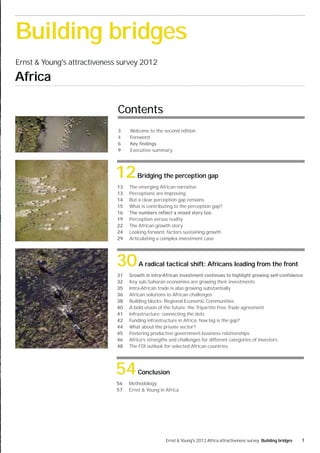 Building bridges
Ernst & Young's attractiveness survey 2012

Africa

                              Contents
                              3    Welcome to the second edition
                              4    Foreword

                              9    Executive summary




                             12       Bridging the perception gap
                              13   The emerging African narrative
                              13   Perceptions are improving
                              14   But a clear perception gap remains
                              15   What is contributing to the perception gap?
                              16
                              19   Perception versus reality
                              22   The African growth story
                              24   Looking forward: factors sustaining growth
                              29   Articulating a complex investment case




                             30        A radical tactical shift: Africans leading from the front
                              31
                              32   Key sub-Saharan economies are growing their investments
                              35   Intra-African trade is also growing substantially
                              36   African solutions to African challenges
                              38   Building blocks: Regional Economic Communities
                              40   A bold vision of the future: the Tripartite Free Trade agreement
                              41   Infrastructure: connecting the dots
                              42   Funding infrastructure in Africa: how big is the gap?
                              44   What about the private sector?
                              45   Fostering productive government-business relationships
                              46   Africa’s strengths and challenges for different categories of investors
                              48   The FDI outlook for selected African countries




                             54        Conclusion
                             56    Methodology
                             57    Ernst & Young in Africa




                                                    Ernst & Young's 2012 Africa attractiveness survey Building bridges   1
 