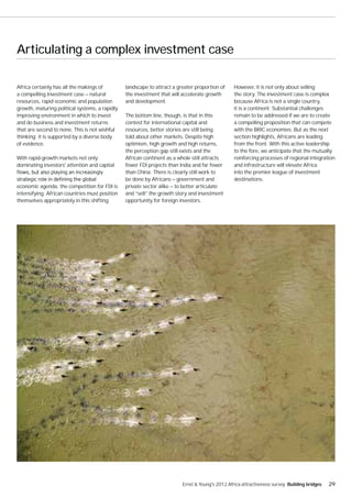 Articulating a complex investment case

Africa certainly has all the makings of         landscape to attract a greater proportion of     However, it is not only about selling
a compelling investment case — natural          the investment that will accelerate growth       the story. The investment case is complex
resources, rapid economic and population        and development.                                 because Africa is not a single country,
growth, maturing political systems, a rapidly                                                    it is a continent. Substantial challenges
improving environment in which to invest        The bottom line, though, is that in this         remain to be addressed if we are to create
and do business and investment returns          contest for international capital and            a compelling proposition that can compete
that are second to none. This is not wishful    resources, better stories are still being        with the BRIC economies. But as the next
thinking; it is supported by a diverse body     told about other markets. Despite high           section highlights, Africans are leading
of evidence.                                    optimism, high growth and high returns,          from the front. With this active leadership
                                                the perception gap still exists and the          to the fore, we anticipate that the mutually
With rapid-growth markets not only              African continent as a whole still attracts      reinforcing processes of regional integration
dominating investors' attention and capital     fewer FDI projects than India and far fewer      and infrastructure will elevate Africa
                                                than China. There is clearly still work to       into the premier league of investment
                                                be done by Africans — government and             destinations.
economic agenda, the competition for FDI is     private sector alike — to better articulate
intensifying. African countries must position   and “sell” the growth story and investment
themselves appropriately in this shifting       opportunity for foreign investors.




                                                                         Ernst & Young's 2012 Africa attractiveness survey Building bridges   29
 