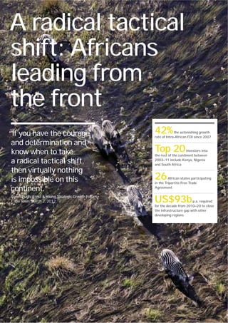 A radical tactical
shift: Africans
leading from
the front
“If you have the courage                                                  42%          the astonishing growth
                                                                          rate of Intra-African FDI since 2007

 and determination and
 know when to take                                                        Top 20               investors into
                                                                          the rest of the continent between

 a radical tactical shift,                                                2003—11 include Kenya, Nigeria
                                                                          and South Africa

 then virtually nothing
 is impossible on this                                                    26       African states participating
                                                                          in the Tripartite Free Trade

 continent.”                                                              Agreement

Lewis Pugh, Ernst & Young Strategic Growth Forum,
Cape Town, March 2, 2012.                                                 US$93b                  p.a. required
                                                                          for the decade from 2010—20 to close
                                                                          the infrastructure gap with other
                                                                          developing regions




30   Ernst & Young's 2012 Africa attractiveness survey Building bridges
 