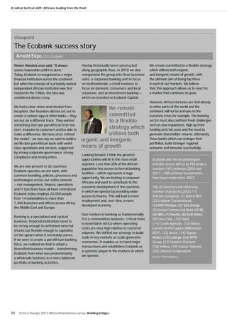 A radical tactical shift: Africans leading from the front




  Viewpoint
  The Ecobank success story
     Arnold Ekpe, CEO, Ecobank
                                                     Having historically been constructed          We remain committed to a flexible strategy
  seems impossible until it is done.”                along geographic lines, in 2010 we also       which utilizes both organic
  Today, Ecobank is recognized as a major            reorganized the group into three business     and inorganic means of growth, with
  financial institution across the continent         units: a corporate banking unit to focus      the ultimate aim of being top three
  but when the concept of a privately-owned          on multinationals, a retail business to       in each of our markets. We believe
  independent African institution was first          focus on domestic consumers and local         that this approach allows us to react to
  mooted in the 1980s, the idea was                  corporate, and an investment banking —        a market that continues to grow.
  considered almost crazy.                           which we branded as Ecobank Capital.
                                                                                                   However, Africa’s fortunes are tied closely
  We had a clear vision and mission from                                                           to other parts of the world and the
  inception. Our founders did not set out to
                                                               We remain                           continent will not be immune to the
  create a carbon copy of other banks — they                   committed                           Eurozone crisis for example. The banking
  set out on a different track. They wanted                    to a flexible                       sector must also confront fresh challenges
  something that was pan-African from the                                                          such as new regulations, high up front
  start, inclusive to customers and be able to
                                                               strategy which                      funding and risk costs and the need to
  make a difference. We have since refined                     utilises both                       generate shareholder returns. Ultimately,
  the model — we now say we want to build a         organic and inorganic                          those banks which can reshape their
  world-class pan-African bank with world-                                                         portfolios, build stronger regional
  class operations and services, supported          means of growth                                networks and innovate successfully.
  by strong corporate governance, strong
                                                     Looking forward, I think the greatest
  compliance and strong ethics.
                                                     opportunities will lie in the mass retail       Ecobank was the second largest
                                                     segment. Less than 20% of the African           investor across Africa by FDI project
  We are now present in 32 countries.
                                                     population has access to formal banking         numbers (41) between 2003 and
  Ecobank operates as one bank, with
                                                     facilities — which represents a huge            2011 — 98% of those investments
  common branding, policies, processes and
                                                     opportunity. We are looking to empower          have been made since 2007.
  technologies across our entire network
                                                     Africans and want to contribute to the
  — risk management, finance, operations
                                                     economic development of the countries           Top 20 investors into Africa by
  and IT functions have all been centralized.
                                                     in which we operate by providing wider          number of projects (2003-11)
  Ecobank today employs 20,000 people
                                                     access to finance. This will lead to more       (Parent company): (1) Banco BPI ,
  from 14 nationalities in more than
                                                     employment and, over time, a more               (2) Ecobank Transnational,
  1,400 branches and offices across Africa,
                                                     developed economy.
  the Middle East and Europe.
                                                                                                     (5) Kenya Commercial Bank (KCB),
                                                     Size matters in banking as fundamentally
  Banking is a specialized and cyclical
                                                     it is a commodities business. Critical mass     (9) Coca-Cola, (10) Total,
  business; financial institutions need to
                                                     is essential in Africa where operating          (11) Credit Agricole, (12) Banco
  be strong enough to withstand external
                                                     costs are very high relative to customer        Comercial Portugues (Millennium
  shocks but flexible enough to capitalize
                                                     volumes. We shifted our strategy to build       BCP), (13) Accor, (14) Toyota
  on the upturn when it inevitably comes.
                                                     scale in key markets as scale generates
  If we were to create a pan-African banking
                                                     economies. It enables us to hand major          Group, (17) Hewlett-Packard ,
  force, we realized we had to adopt a
                                                     transactions and establishes Ecobank as         (18) Inditex, (19) France Telecom,
  diversified business model — transforming
                                                     a systemic player in the markets in which       (20) Chevron Corporation.
  Ecobank from what was predominately
                                                     we operate.                                    Source: fDi Intelligence.
  a wholesale business to a more balanced
  portfolio of banking activities.




34    Ernst & Young's 2012 Africa attractiveness survey Building bridges
 