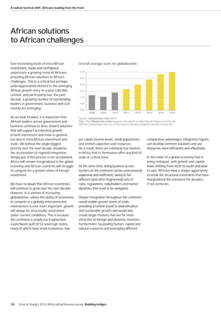 A radical tactical shift: Africans leading from the front




African solutions
to African challenges

Ever-increasing levels of intra-African             Overall average score for globalization

underscore a growing trend of Africans               4.30

providing African solutions to Africa’s              4.25
challenges. This is a critical but perhaps
                                                     4.20
underappreciated element in the emerging
African growth story. In a post-Cold War             4.15
context, and particularly over the past
                                                     4.10
decade, a growing number of outstanding
leaders in government, business and civil            4.05

society are emerging.                                4.00
                                                             2008      2009       2010      2011       2012      2013       2014      2015
As we look forward, it is important that            Source: Globalization Index 2011.
African leaders across government and               Note: The Globalization Index measures the extent to which the 60 largest countries by
                                                    GDP are connecting to the rest of the world in five key categories relevant to business.
business continue to drive toward solutions
that will support accelerated growth
in both investment and trade in general,
but also in intra-African investment and            per capita income levels, small populations                   comparative advantages, integrated regions
trade. We believe the single biggest                and limited capacities and resources.                         can develop common solutions and use
priority over the next decade should be             As a result, there are relatively few markets
the acceleration of regional integration.           in Africa that in themselves offer any kind of
Simply put, if this process is not accelerated,     scale or critical mass.                                       In the midst of a global economy that is
Africa will remain marginalized in the global                                                                     being reshaped, with growth and capital
economy and African countries will struggle         At the same time, doing business across
to compete for a greater share of foreign           borders on the continent can be unnecessarily                 to east, Africans have a unique opportunity
investment.                                                                                                       to break the structural constraints that have
                                                    different (and often fragmented) sets of                      marginalized the continent for decades,
We have no doubt that African economies             rules, regulations, stakeholders and market                   if not centuries.
will continue to grow over the next decade.         dynamics that need to be navigated.
However, in a context of increasing
globalization, where the ability of economies       Deeper integration throughout the continent
to compete in a globally interconnected             would enable greater levels of trade,
environment is ever more important, growth
will always be structurally constrained             and sustainable growth and would also
under current conditions. This is because           create larger markets that are far more
the continent is simply too fragmented;             attractive to foreign and domestic investors.
a patchwork quilt of 54 sovereign states,           Furthermore, by pooling human, capital and
many of which have small economies, low             natural resources and leveraging different




36    Ernst & Young's 2012 Africa attractiveness survey Building bridges
 