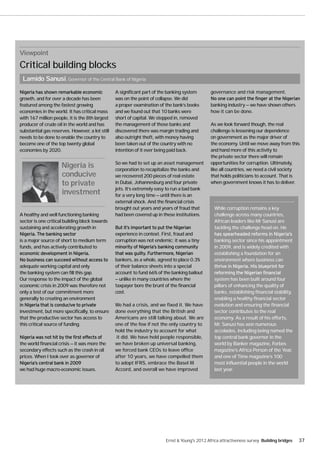 Viewpoint
Critical building blocks
 Lamido Sanusi, Governor of the Central Bank of Nigeria
                                                 A significant part of the banking system       governance and risk management.
growth, and for over a decade has been           was on the point of collapse. We did
featured among the fastest growing               a proper examination of the bank’s books       banking industry — we have shown others
economies in the world. It has critical mass     and we found out that 10 banks were            how it can be done.
with 167 million people, it is the 8th largest   short of capital. We stepped in, removed
producer of crude oil in the world and has       the management of those banks and              As we look forward though, the real
substantial gas reserves. However, a lot still   discovered there was margin trading and        challenge is lessening our dependence
needs to be done to enable the country to        also outright theft, with money having         on government as the major driver of
become one of the top twenty global              been taken out of the country with no          the economy. Until we move away from this
economies by 2020.                               intention of it ever being paid back.          and hand more of this activity to
                                                                                                the private sector there will remain
                                                 So we had to set up an asset management        opportunities for corruption. Ultimately,
                     Nigeria is                  corporation to recapitalize the banks and      like all countries, we need a civil society
                     conducive                   we recovered 200 pieces of real estate         that holds politicians to account. That is
                     to private                  in Dubai, Johannesburg and four private        when government knows it has to deliver.
                                                 jets. It’s extremely easy to run a bad bank
                     investment                  for a very long time — until there is an
                                                 external shock. And the financial crisis
                                                 brought out years and years of fraud that        While corruption remains a key
A healthy and well functioning banking           had been covered up in these institutions.       challenge across many countries,
sector is one critical building block towards                                                     African leaders like Mr Sanusi are
sustaining and accelerating growth in                                                             tackling the challenge head on. He
                                                 experience in context. First, fraud and
is a major source of short to medium term        corruption was not endemic; it was a tiny        banking sector since his appointment
funds, and has actively contributed to                                                            in 2009, and is widely credited with
                                                                                                  establishing a foundation for an
                                                 bankers, as a whole, agreed to place 0.3%        environment where business can
adequate working capital and only                of their balance sheets into a special
the banking system can fill this gap.            account to fund 66% of the banking bailout
Our response to the impact of the global         — unlike in many countries where the             system has been built around four
economic crisis in 2009 was therefore not        taxpayer bore the brunt of the financial         pillars of enhancing the quality of
only a test of our commitment more               cost.                                            banks, establishing financial stability,
generally to creating an environment                                                              enabling a healthy financial sector
                                                 We had a crisis, and we fixed it. We have        evolution and ensuring the financial
investment, but more specifically, to ensure     done everything that the British and             sector contributes to the real
that the productive sector has access to         Americans are still talking about. We are        economy. As a result of his efforts,
this critical source of funding.                 one of the few if not the only country to        Mr. Sanusi has won numerous
                                                 hold the industry to account for what            accolades, including being named the
                                                  it did. We have held people responsible,        top central bank governor in the
the world financial crisis — it was more the     we have broken up universal banking,             world by Banker magazine, Forbes
secondary effects such as the crash in oil       we forced bank CEOs to leave office              magazine’s Africa Person of the Year,
prices. When I took over as governor of          after 10 years, we have compelled them           and one of Time magazine’s 100
                                                 to adopt IFRS, embrace the Basel III             most influential people in the world
we had huge macro-economic issues.               Accord, and overall we have improved             last year.




                                                                         Ernst & Young's 2012 Africa attractiveness survey Building bridges   37
 