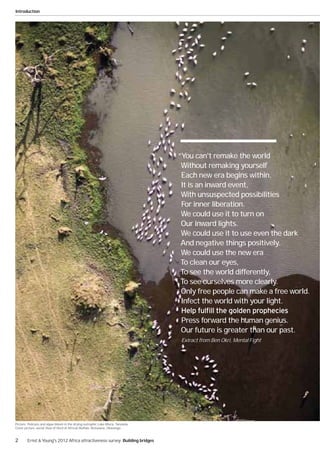 Introduction




                                                                                  “You can't remake the world
                                                                                   Without remaking yourself
                                                                                   Each new era begins within.
                                                                                   It is an inward event,
                                                                                   With unsuspected possibilities
                                                                                   For inner liberation.
                                                                                   We could use it to turn on
                                                                                   Our inward lights.
                                                                                   We could use it to use even the dark
                                                                                   And negative things positively.
                                                                                   We could use the new era
                                                                                   To clean our eyes,
                                                                                   To see the world differently,
                                                                                   To see ourselves more clearly.
                                                                                   Only free people can make a free world.
                                                                                   Infect the world with your light.

                                                                                  Press forward the human genius.
                                                                                  Our future is greater than our past.
                                                                                   Extract from Ben Okri, Mental Fight




Picture: Pelicans and algae bloom in the drying eutrophic Lake Mtera. Tanzania.
Cover picture: aerial View of Herd of African Buffalo. Botswana, Okavango.


2       Ernst & Young's 2012 Africa attractiveness survey Building bridges
 