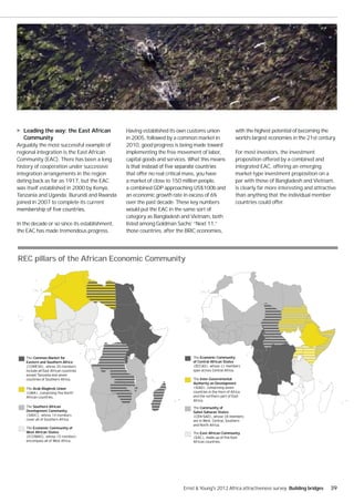 Leading the way: the East African           Having established its own customs union                 with the highest potential of becoming the
   Community                                   in 2005, followed by a common market in                  world’s largest economies in the 21st century.
Arguably the most successful example of        2010, good progress is being made toward
regional integration is the East African       implementing the free movement of labor,                 For most investors, the investment
Community (EAC). There has been a long         capital goods and services. What this means              proposition offered by a combined and
history of cooperation under successive                                                                 integrated EAC, offering an emerging
integration arrangements in the region         that offer no real critical mass, you have               market-type investment proposition on a
dating back as far as 1917, but the EAC        a market of close to 150 million people,                 par with those of Bangladesh and Vietnam,
was itself established in 2000 by Kenya,       a combined GDP approaching US$100b and                   is clearly far more interesting and attractive
Tanzania and Uganda. Burundi and Rwanda        an economic growth rate in excess of 6%                  than anything that the individual member
joined in 2007 to complete its current         over the past decade. These key numbers                  countries could offer.
                                               would put the EAC in the same sort of
                                               category as Bangladesh and Vietnam, both
In the decade or so since its establishment,   listed among Goldman Sachs’ “Next 11,”
the EAC has made tremendous progress.          those countries, after the BRIC economies,




REC pillars of the African Economic Community




    The Common Market for                                                   The Economic Community
    Eastern and Southern Africa                                             of Central African States
    (COMESA), whose 20 members


                                                                            The Inter-Governmental
                                                                            Authority on Development
    The Arab Maghreb Union




    The Southern African                                                    The Community of
    Development Community                                                   Sahel-Saharan States
    (SADC), whose 14 members


    The Economic Community of
    West African States                                                     The East African Community
    (ECOWAS), whose 15 members




                                                                       Ernst & Young's 2012 Africa attractiveness survey Building bridges          39
 
