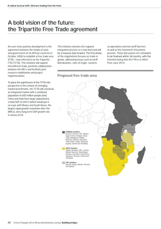 A radical tactical shift: Africans leading from the front




A bold vision of the future:
the Tripartite Free Trade agreement

An even more positive development is the             This initiative elevates the regional         co-operations and non-tariff barriers,
agreement between the Heads of state                 integration process to a new level and will   as well as the movement of business
and government of 26 African countries in                                                          persons. These discussions are scheduled
October 2008 to establish a free trade area          of the negotiations focuses on trade in
(FTA) — now referred to as the Tripartite            goods, addressing issues such as tariff       intention being that the FTA is in effect
FTA (T-FTA). This initiative will expand             liberalization, rules of origin, customs      from June 2014.
intra-African trade, promote collaboration
between the RECs and facilitate joint
resource mobilization and project
implementation.                                     Proposed free trade area

perspective in the context of emerging
market benchmarks, the T-FTA will constitute
an integrated market with a combined
population of 600 million people (only
China and India have larger populations),
a total GDP of US$1t (which would put it
on a par with Mexico and South Korea, the
largest rapid-growth economies after the
BRICs), and a long-term GDP growth rate
in excess of 5%.




                                                             COMESA members:
                                                             Burundi, Comoros, DRC, Djibouti,
                                                             Egypt, Eritrea, Ethiopia, Kenya,
                                                             Libya, Madagascar, Malawi,
                                                             Mauritius, Rwanda, Seychelles,
                                                             South Sudan, Sudan, Swaziland,
                                                             Uganda, Zambia and Zimbabwe.

                                                             SACD members:
                                                             Angola, Botswana, DRC, Lesotho,
                                                             Malawi, Mauritius, Mozambique,
                                                             Namibia, Seychelles, South Africa,
                                                             Swaziland, Tanzania, Zambia and
                                                             Zimbabwe.

                                                             EAC members:
                                                             Burundi, Kenya, Rwanda, Tanzania
                                                             and Uganda.




40    Ernst & Young's 2012 Africa attractiveness survey Building bridges
 