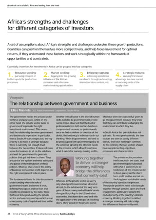 A radical tactical shift: Africans leading from the front




Africa’s strengths and challenges
for different categories of investors

A set of assumptions about Africa’s strengths and challenges underpins these growth projections.
Countries can position themselves more competitively, and help focus investment for optimal
returns, if they understand these factors and work strategically within the framework of
opportunities and constraints.

Essentially, incentives for investments in Africa can be grouped into four categories:



1. Resource seeking:
        pursuing cheaper or
better inputs for production
                                       2. Market seeking:
                                               tapping into the growing       3.     achieving operational
                                                                              excellence through outsourcing,
                                                                                                                 4. Strategic motives:
                                                                                                                 advantage in a new market
processes                              consumer and other new                 shared services centers, etc.      or securing parts of the
                                       market-making opportunities                                               supply chain




  Viewpoint
  The relationship between government and business
     Elias Masilela, CEO, Public Investment Corporation, South Africa

  The government needs the private sector            Another critical factor is the level of human   who have been very successful, yearn to
  to thrive and pay taxes, whilst on the             skills available to government and private      go into government because they know
  other hand, the private sector looks to            sector. I have observed that the level of       that they can contribute to changing the
  government to provide the right                    professionalism in both sectors has been        environment in which they live.
  investment environment. This means                 compromised because, as professionals,
  that the relationship between government           once we find ourselves on one side of the       In South Africa this principle does not
  and business is imperative. In particular,         divide, the tendency is to be narrow in our     yet exist. To most professionals, the two
  from a South African perspective, the key          thinking. When in government, we tend to        sectors are seen as vastly different
  priority is to make it stronger because            be preoccupied with government policy to        worlds, that have nothing in common.
  there is currently not enough trust                the extent of ignoring the inherent needs       To the contrary, the two sectors should
  between the two entities. It does not make         of the privates, which allow it to achieve      have complementing objectives,
  sense for business to sit on the sidelines         what it exists for, namely, making profits,.    processes and characteristics.
  and wait for government to generate
  policies that get fed down to them. They                                  Working together                    The private sector perceives
  are part of the system and need to be part                                                                    inefficiencies in the state, and
  and parcel of the formulation of those                                    to deliver a stronger               government gets frustrated
  policies. What we also know is the ability                                economy will help                   with what it perceives to be
  of business to maximise profit depends on                                                                     tendencies of the private sector
  the right environment to be in place.
                                                                            bridge the differences              to focus purely on the short
                                                                            that currently exist                term profit motive and not on
  The fundamental basis for this discussion is                                                                  the long term sustainable needs
                                                     Whereas, in the private sector we worry
  understanding where the role of                                                                    of the country's production process.
                                                     only about profit maximization, almost at
  government starts and where it ends,                                                               These polar positions need to be brought
                                                     all cost, to the detriment of the long term
  defining those goods and services that                                                             together through genuine, open and frank
                                                     gains of the economy and with unfortunate
  need to be produced by the state, those                                                            engagement, particularly around the
                                                     disregard for policy. In the US and other
  that need to be produced by the private                                                            mutual priority of the country’s delicate
                                                     economies, they have done very well with
  sector, and avoid any overlaps which are an                                                        economy. Working together to deliver
                                                     the application of the principle of revolving
  unnecessary cost of capital and time to the                                                        a stronger economy will help bridge
                                                     doors. Many people in the private sector,
  economy.                                                                                           the differences that currently exist.



46     Ernst & Young's 2012 Africa attractiveness survey Building bridges
 
