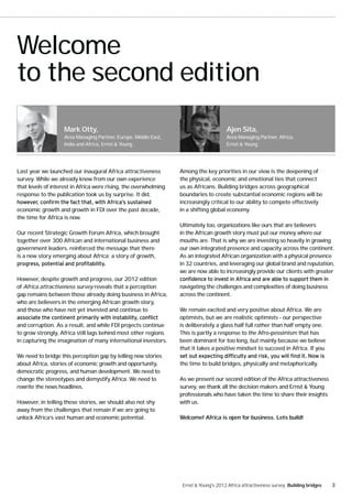 Welcome
to the second edition
                    Mark Otty,                                                         Ajen Sita,
                    Area Managing Partner, Europe, Middle East,                        Area Managing Partner, Africa,
                    India and Africa, Ernst & Young                                    Ernst & Young




Last year we launched our inaugural Africa attractiveness         Among the key priorities in our view is the deepening of
survey. While we already knew from our own experience             the physical, economic and emotional ties that connect
that levels of interest in Africa were rising, the overwhelming   us as Africans. Building bridges across geographical
response to the publication took us by surprise. It did,          boundaries to create substantial economic regions will be
                                                                  increasingly critical to our ability to compete effectively
economic growth and growth in FDI over the past decade,           in a shifting global economy.
the time for Africa is now.
                                                                  Ultimately too, organizations like ours that are believers
Our recent Strategic Growth Forum Africa, which brought           in the African growth story must put our money where our
together over 300 African and international business and          mouths are. That is why we are investing so heavily in growing
government leaders, reinforced the message that there             our own integrated presence and capacity across the continent.
is a new story emerging about Africa; a story of growth,          As an integrated African organization with a physical presence
                                                                  in 32 countries, and leveraging our global brand and reputation,
                                                                  we are now able to increasingly provide our clients with greater
However, despite growth and progress, our 2012 edition
of Africa attractiveness survey reveals that a perception         navigating the challenges and complexities of doing business
gap remains between those already doing business in Africa,       across the continent.
who are believers in the emerging African growth story,
and those who have not yet invested and continue to               We remain excited and very positive about Africa. We are
                                                                  optimists, but we are realistic optimists - our perspective
and corruption. As a result, and while FDI projects continue      is deliberately a glass half full rather than half empty one.
to grow strongly, Africa still lags behind most other regions     This is partly a response to the Afro-pessimism that has
in capturing the imagination of many international investors.     been dominant for too long, but mainly because we believe
                                                                  that it takes a positive mindset to succeed in Africa. If you
We need to bridge this perception gap by telling new stories
about Africa, stories of economic growth and opportunity,         the time to build bridges, physically and metaphorically.
democratic progress, and human development. We need to
change the stereotypes and demystify Africa. We need to           As we present our second edition of the Africa attractiveness
rewrite the news headlines.                                       survey, we thank all the decision makers and Ernst & Young
                                                                  professionals who have taken the time to share their insights
However, in telling these stories, we should also not shy         with us.
away from the challenges that remain if we are going to
unlock Africa’s vast human and economic potential.                Welcome! Africa is open for business. Lets build!




                                                                   Ernst & Young's 2012 Africa attractiveness survey Building bridges   3
 