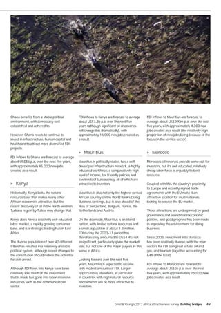 environment, with democracy well                                                                 average about US$290m p.a. over the next
established and adhered to.
                                               will change this dramatically), with              jobs created as a result (the relatively high
However, Ghana needs to continue to            approximately 16,000 new jobs created as          proportion of new jobs being because of the
invest in infrastructure, human capital and    a result.                                         focus on the service sector).

projects.
                                                  Mauritius                                          Morocco
                                               Mauritius is politically stable, has a well-      Morocco’s oil reserves provide some pull for
with approximately 45,000 new jobs             developed infrastructure network, a highly        investors, but it’s well educated, relatively
created as a result.                           educated workforce, a comparatively high          cheap labor force is arguably its best
                                               level of income, tax friendly policies and        resource.
                                               low levels of bureaucracy, all of which are
   Kenya                                       attractive to investors.                          Coupled with this the country’s proximity
                                                                                                 to Europe and recently-signed trade
Historically, Kenya lacks the natural          Mauritius is also not only the highest ranked     agreements with the EU make it an
resource base that makes many other            African country on the World Bank’s Doing         attractive location for multinationals
African economies attractive, but the          Business rankings, but is also ahead of the       looking to service the EU market.
recent discovery of oil in the north-western   likes of Switzerland, Belgium, France, the
Turkana region by Tullow may change that.      Netherlands and Austria.                          These attractions are underpinned by good
                                                                                                 governance and sound macroeconomic
Kenya does have a relatively well educated     On the downside, Mauritius is an island           policies, and good progress has been made
labor market, a rapidly growing consumer       nation, with limited natural resources and        in improving the environment for doing
base, and is a strategic trading hub in East   a small population of about 1.3 million.          business.
Africa.                                        FDI during the 2003–11 period has
                                               therefore only amounted to US$4.4b; not           Since 2003, investment into Morocco
The diverse population of over 40 different                                                      has been relatively diverse, with the main
tribes has resulted in a relatively unstable   size, but not one of the major players in this    sectors for FDI being real estate, oil and
political system, although recent changes to   sense in Africa.                                  gas, and tourism (together accounting for
the constitution should reduce the potential                                                     64% of the total).
for civil unrest.
                                               years, Mauritius is expected to receive
                                               only modest amounts of FDI. Larger                average about US$5b p.a. over the next
relatively low, much of the investment         opportunities elsewhere, in particular
that is made has gone into labor-intensive     in countries with high natural resource           jobs created as a result.
industries such as the communications          endowments will be more attractive to
sector.                                        investors.




                                                                         Ernst & Young's 2012 Africa attractiveness survey Building bridges   49
 