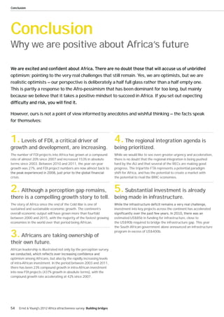 Conclusion




Conclusion
Why we are positive about Africa’s future


optimism; pointing to the very real challenges that still remain. Yes, we are optimists, but we are
realistic optimists — our perspective is deliberately a half full glass rather than a half empty one.
This is partly a response to the Afro-pessimism that has been dominant for too long, but mainly
because we believe that it takes a positive mindset to succeed in Africa. If you set out expecting



However, ours is not a point of view informed by anecdotes and wishful thinking — the facts speak
for themselves:



1. Levels of FDI, a critical driver of                                     4. The regional integration agenda is
growth and development, are increasing.                                    being prioritized.
The number of FDI projects into Africa has grown at a compound             While we would like to see even greater urgency and acceleration,
rate of almost 20% since 2007 and increased 153% in absolute               there is no doubt that the regional integration is being pushed
terms since 2003. Between 2010 and 2011, the year-on-year                  hard by the AU and that several of the RECs are making good
growth was 27%, and FDI project numbers are now almost back to             progress. The tripartite FTA represents a potential paradigm
                                                                           shift for Africa, and has the potential to create a market with
crisis.                                                                    the potential to rival the BRIC economies.



2. Although a perception gap remains, 5. Substantial investment is already
there is a compelling growth story to tell. being made in infrastructure.
The story of Africa since the end of the Cold War is one of
sustained and sustainable economic growth. The continent’s                 investment into key projects across the continent has accelerated
overall economic output will have grown more than fourfold
between 2000 and 2015, with the majority of the fastest growing            estimated US$85b in funding for infrastructure, close to
economies in the world over that period being African.                     the US$90b required to bridge the infrastructure gap. This year
                                                                           the South African government alone announced an infrastructure

3. Africans are taking ownership of                                        program in excess of US$400b.


their own future.
African leadership is illustrated not only by the perception survey

optimism among Africans, but also by the rapidly increasing levels
of intra-African investment. In the period between 2003 and 2011,
there has been 23% compound growth in intra-African investment
into new FDI projects (437% growth in absolute terms), with the
compound growth rate accelerating at 42% since 2007.




54    Ernst & Young's 2012 Africa attractiveness survey Building bridges
 