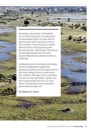 Ultimately, what brings it all together
for us is the emergence of a generation
of outstanding leaders in many African
governments and in businesses across
the continent. There has been a radical
shift in mindset and positioning over
the past decade, with Africans themselves
increasingly leading from the front
by providing African solutions to Africa’s
challenges.

Looking forward we anticipate increasing
levels of collaborative leadership,
particularly between African governments
and those doing business in and across
the continent. We expect FDI, and private
investment more generally, to grow even
more substantially and serve as a key
driver of broad-based and sustainable
growth and development.

Ke Nako! It’s time!




                              Ernst & Young's 2012 Africa attractiveness survey Building bridges   55
 