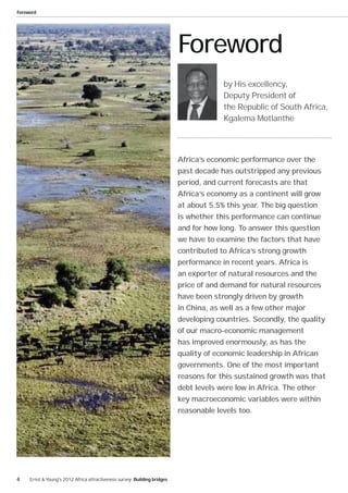 Foreword




                                                                          Foreword
                                                                                       by His excellency,
                                                                                       Deputy President of
                                                                                       the Republic of South Africa,
                                                                                       Kgalema Motlanthe




                                                                          Africa’s economic performance over the
                                                                          past decade has outstripped any previous
                                                                          period, and current forecasts are that
                                                                          Africa’s economy as a continent will grow
                                                                          at about 5.5% this year. The big question
                                                                          is whether this performance can continue
                                                                          and for how long. To answer this question
                                                                          we have to examine the factors that have
                                                                          contributed to Africa’s strong growth
                                                                          performance in recent years. Africa is
                                                                          an exporter of natural resources and the
                                                                          price of and demand for natural resources
                                                                          have been strongly driven by growth
                                                                          in China, as well as a few other major
                                                                          developing countries. Secondly, the quality
                                                                          of our macro-economic management
                                                                          has improved enormously, as has the
                                                                          quality of economic leadership in African
                                                                          governments. One of the most important
                                                                          reasons for this sustained growth was that
                                                                          debt levels were low in Africa. The other
                                                                          key macroeconomic variables were within
                                                                          reasonable levels too.




4    Ernst & Young's 2012 Africa attractiveness survey Building bridges
 