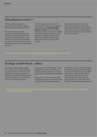Appendix




Africa Business CenterTM
Helping companies navigate the                      To further support our activity on the         Publicly available data, as well as our
opportunities and challenges of doing               continent and in strategy co-development       own surveys are depicted in heat maps,
business across the African continent.              with businesses, the Growing Beyond            competitive footprint views and comparison
                                                    Borders™ software is an Ernst & Young          tables across the map, to help companies
Africa is receiving unparalleled                    developed and owned software that visually     make business decisions and grow beyond
attention from large global companies,              maps data through the lens of the world’s      their current borders.
with the substantial opportunities in oil           geography, in a highly intuitive manner.
and gas, mining and agriculture closely             It helps to navigate the challenges and
followed by consumer-driven demand in               opportunities in doing business across
the areas of consumer products, telecoms,           the globe.

and others.




     http://www.ey.com/ZA/en/Issues/Business-environment/Africa_Business_Center_2011




Strategic Growth Forum — Africa
                                                    A clear theme and strong message running       and optimism of a range of business leaders
Forum (SGF) in Africa, held in March this           throughout the forum was that there is a       from Ecobank, Diageo, DHL, Standard Bank,
year, attracted more than 300 attendees             new story emerging about Africa; a story of    Tullow Oil, Ford, Chevron, BAT, Equity Bank,
including CEOs, leading entrepreneurs,                                                             Engen, Notore, Educomp, IBM, Transnet,
                                                                                                   among various others; we heard from
a passion for unlocking value in Africa to          We heard that 7 of the 10 fastest growing      leaders in government about concrete
ensure she achieves her potential.                  economies in the world over the next 5 years   steps being taken to create environments
                                                    will be African; we heard of the successes     conducive to investment and doing business.




     Read more: http://www.ey.com/ZA/en/Services/Strategic-Growth-Markets/Strategic-Growth-Forum---Unlocking-
     value-to-grow-beyond-the-possible




58     Ernst & Young's 2012 Africa attractiveness survey Building bridges
 