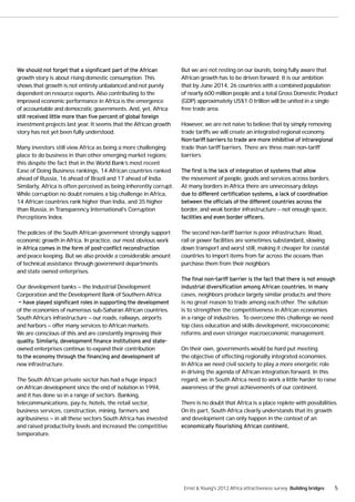 But we are not resting on our laurels, being fully aware that
growth story is about rising domestic consumption. This             African growth has to be driven forward. It is our ambition
shows that growth is not entirely unbalanced and not purely         that by June 2014, 26 countries with a combined population
dependent on resource exports. Also contributing to the             of nearly 600 million people and a total Gross Domestic Product
improved economic performance in Africa is the emergence            (GDP) approximately US$1.0 trillion will be united in a single
of accountable and democratic governments. And, yet, Africa         free trade area.

investment projects last year. It seems that the African growth     However, we are not naive to believe that by simply removing
story has not yet been fully understood.                            trade tariffs we will create an integrated regional economy.

Many investors still view Africa as being a more challenging        trade than tariff barriers. There are three main non-tariff
place to do business in than other emerging market regions;         barriers.
this despite the fact that in the World Bank’s most recent
Ease of Doing Business rankings, 14 African countries ranked
ahead of Russia, 16 ahead of Brazil and 17 ahead of India.          the movement of people, goods and services across borders.
Similarly, Africa is often perceived as being inherently corrupt.   At many borders in Africa there are unnecessary delays
While corruption no doubt remains a big challenge in Africa,
14 African countries rank higher than India, and 35 higher
than Russia, in Transparency International’s Corruption             border, and weak border infrastructure — not enough space,
Perceptions Index.

The policies of the South African government strongly support       The second non-tariff barrier is poor infrastructure. Road,
economic growth in Africa. In practice, our most obvious work       rail or power facilities are sometimes substandard, slowing
                                                                    down transport and worst still, making it cheaper for coastal
and peace keeping. But we also provide a considerable amount        countries to import items from far across the oceans than
of technical assistance through government departments              purchase them from their neighbors
and state owned enterprises.

Our development banks — the Industrial Development
Corporation and the Development Bank of Southern Africa             cases, neighbors produce largely similar products and there
                                                                    is no great reason to trade among each other. The solution
of the economies of numerous sub-Saharan African countries.         is to strengthen the competitiveness in African economies
South Africa’s infrastructure — our roads, railways, airports       in a range of industries. To overcome this challenge we need
and harbors — offer many services to African markets.               top class education and skills development, microeconomic
We are conscious of this and are constantly improving their         reforms and even stronger macroeconomic management.

owned enterprises continue to expand their contribution             On their own, governments would be hard put meeting
                                                                    the objective of effecting regionally integrated economies.
new infrastructure.                                                 In Africa we need civil society to play a more energetic role
                                                                    in driving the agenda of African integration forward. In this
The South African private sector has had a huge impact              regard, we in South Africa need to work a little harder to raise
on African development since the end of isolation in 1994,          awareness of the great achievements of our continent.
and it has done so in a range of sectors. Banking,
telecommunications, pay-tv, hotels, the retail sector,              There is no doubt that Africa is a place replete with possibilities.
business services, construction, mining, farmers and                On its part, South Africa clearly understands that its growth
agribusiness — in all these sectors South Africa has invested       and development can only happen in the context of an
and raised productivity levels and increased the competitive
temperature.




                                                                     Ernst & Young's 2012 Africa attractiveness survey Building bridges   5
 