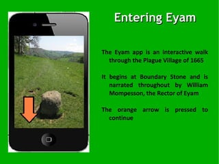 The Eyam app is an interactive walk through the Plague Village of 1665 It begins at Boundary Stone and is narrated throughout by William Mompesson, the Rector of Eyam The orange arrow is pressed to continue Entering Eyam   
