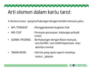 Arti elemen dalam kartu tarot:
4 elemen/unsur yang berhubungan dengan kondisi manusia yaitu :
• API /TONGKAT : Menggambarkan kegiatan fisik
• AIR /CUP : Perasaan-perasaaan, hubungan pribadi,
emosi
• UDARA /PEDANG : Berhubungan dengan Rasio manusia,
cara berfikir, cara ambil keputusan atau
aktivitas mental
• TANAH/KOIN : Hal-hal yang nyata seperti misalnya
materi, jabatan
 