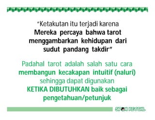 “Ketakutan itu terjadi karena
Mereka percaya bahwa tarot
menggambarkan kehidupan dari
sudut pandang takdir”
Padahal tarot adalah salah satu cara
membangun kecakapan intuitif (naluri)
sehingga dapat digunakan
KETIKA DIBUTUHKAN baik sebagai
pengetahuan/petunjuk
 