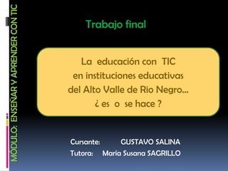 MÓDULO: ENSEÑAR Y APRENDER CON TIC
                                         Trabajo final


                                        La educación con TIC
                                      en instituciones educativas
                                     del Alto Valle de Rio Negro…
                                            ¿ es o se hace ?


                                     Cursante:    GUSTAVO SALINA
                                     Tutora: María Susana SAGRILLO
 