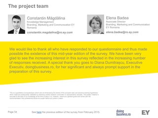 Page 54
We would like to thank all who have responded to our questionnaire and thus made
possible the existence of this mid-year edition of the survey. We have been very
glad to see the increasing interest in this survey reflected in the increasing number
of responses received. A special thank you goes to Diana Dumitrașcu, Executive
Executiv, doingbusiness.ro, for her significant and always prompt support in the
preparation of this survey.
This is a quantitative survey/analysis which aims at showcasing the trends of the surveyed topic and advance working hypotheses
which might be subsequently validated by extensive market research conducted on representative samples. This written material is
accurate to the best of our knowledge at the time of issue. It is, however, meant as a general guide and comes with the
recommendation that professional advice be sought before any action is taken.
Elena Badea
Associate Director
Branding, Marketing and Communication
EY Romania
elena.badea@ro.ey.com
Constantin Măgdălina
Knowledge Management
Branding, Marketing and Communication EY
Romania
constantin.magdalina@ro.ey.com
See here the previous edition of the survey from February 2015.
The project team
 