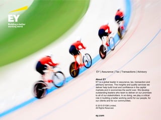 Page 55
EY | Assurance | Tax | Transactions | Advisory
About EY
EY is a global leader in assurance, tax, transaction and
advisory services. The insights and quality services we
deliver help build trust and confidence in the capital
markets and in economies the world over. We develop
outstanding leaders who team to deliver on our promises
to all of our stakeholders. In so doing, we play a critical
role in building a better working world for our people, for
our clients and for our communities.
© 2015 EYGM Limited.
All Rights Reserved.
ey.com
 