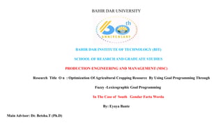 BAHIR DAR UNIVERSITY
BAHIR DAR INSTITUTE OF TECHNOLOGY (BIT)
SCHOOL OF REASRCH AND GRADUATE STUDIES
PRODUCTION ENGINEERING AND MANAGEMENT (MSC)
Research Title O n : Optimization Of Agricultural Cropping Resource By Using Goal Programming Through
Fuzzy -Lexicographic Goal Programming
In The Case of South Gondar Farta Worda
By: Eyaya Bante
Main Advisor: Dr. Betsha.T (Ph.D)
 