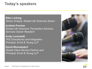 Page 2 Vital Signs: EY perspectives on life sciences
Today’s speakers
Ellen Licking
Senior Analyst, Global Life Sciences Sector
Andrew Forman
Global Life Sciences Transaction Advisory
Services Sector Resident
Andy Lorenzetti
TAS Divestitures and Integration
Principal, Ernst & Young LLP
David Womelsdorf
Global Client Service Partner and
Principal, Ernst & Young LLP
 