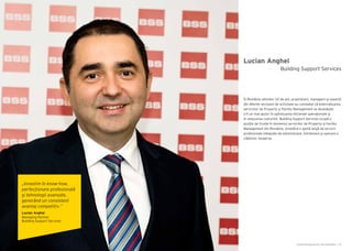 Cartea Antreprenorilor 2014 România | 19Cartea Antreprenorilor 2014 România | 18
Lucian Anghel
În România ultimilor 20 de ani, proprietarii, managerii şi experții
din diferite sectoare de activitate au constatat că externalizarea
serviciilor de Property și Facility Management se dovedește
a fi un real ajutor în optimizarea eficienței operaționale şi
în reducerea costurilor. Building Support Services ocupă o
poziție de frunte în domeniul serviciilor de Property și Facility
Management din România, prestând o gamă largă de servicii
profesionale integrate de administrare, întreținere şi operare a
clădirilor moderne.
Building Support Services
„Investim în know-how,
perfecționare profesională
şi tehnologii avansate,
generând un consistent
avantaj competitiv.”
Lucian Anghel
Managing Partner
Building Support Services
 