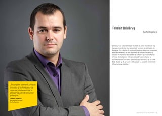 Cartea Antreprenorilor 2014 România | 35
Teodor Blidăruş
Softelligence a fost înființată în 2006 de către membri din top
managementul celor mai importanți furnizori de software din
România. Cu o poziție în continuă creștere, obiectivul companiei
este să stabilească un nou standard de calitate, eficienţă şi
inovație în domeniul dezvoltării de software şi al consultanţei
tehnice. Softelligence este specializată în dezvoltarea şi
implementarea aplicațiilor software de e-business, de tip CRM,
Web, Mobile şi BI, pe care le integrează cu soluțiile existente în
infrastructura clienților.
Softelligence
„Încurajăm oamenii să vadă
inovația şi schimbarea ca
resurse fundamentale în
atingerea adevăratului lor
potenţial.”
Teodor Blidăruş
Managing Partner
Softelligence
 