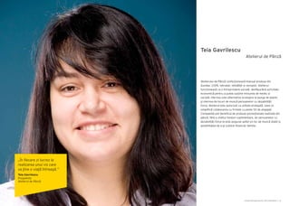 Cartea Antreprenorilor 2014 România | 51
Teia Gavrilescu
Atelierului de Pânză confecționează manual produse din
bumbac 100%, netratat, neînălbit și nevopsit. Atelierul
funcționează ca o întreprindere socială, desfășurând activitate
economică pentru a putea susține misiunea de mediu și
socială: oferirea unei alternative ecologice la punga de plastic
și oferirea de locuri de muncă persoanelor cu dezabilități
fizice. Atelierul este autorizat ca unitate protejată, ceea ce
simplifică colaborarea cu firmele cu peste 50 de angajați.
Companiile pot beneficia de produse promoționale realizate din
pânză, fără a cheltui fonduri suplimentare, iar persoanelor cu
dezabilități fizice le este asigurat astfel un loc de muncă stabil și
posibilitatea de a-şi susține financiar familia.
Atelierul de Pânză
„În fiecare zi lucrez la
realizarea unui vis care
va ţine o viaţă întreagă.”
Teia Gavrilescu
Preşedinte
Atelierul de Pânză
 