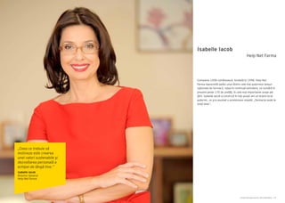 Cartea Antreprenorilor 2014 România | 67Cartea Antreprenorilor 2014 România | 66
Isabelle Iacob
Companie 100% românească, fondată în 1998, Help Net
Farma reprezintă astăzi unul dintre cele mai puternice lanțuri
naționale de farmacii, rețea în continuă extindere, ce numără în
prezent peste 170 de unităţi, în cele mai importante orașe ale
ţării. Isabelle Iacob a construit în toţi aceşti ani un brand local
puternic, ce şi-a asumat o promisiune simplă: „Farmacia unde te
simţi bine”.
Help Net Farma
„Ceea ce trebuie să
motiveze este crearea
unei valori sustenabile şi
dezvoltarea personală a
echipei de lângă tine.”
Isabelle Iacob
Director General
Help Net Farma
 