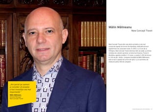 Cartea Antreprenorilor 2014 România | 79Cartea Antreprenorilor 2014 România | 78
Mălin Mălineanu
New Concept Travel este una dintre primele şi cele mai
cunoscute agenţii de turism din România, dedicată exclusiv
segmentului de corporate travel. În 2003, la 10 ani de la
înfiinţare, New Concept Travel devenea lider pe piață, şi primea
invitația de a deveni partener al American Express Travel în
România, agenția numărul 1 în lume, cu peste 2.200 de birouri
în 140 de ţări. Astăzi, compania fondată de Mălin Mălineanu
este în top 5 agenţii de turism din ţară, cu un portofoliu de
clienţi de peste 300 de companii.
New Concept Travel
„Am pariat pe oameni
şi consider că aceasta
a fost investiţia cea mai
importantă.”
Mălin Mălineanu
General Manager
New Concept Travel
 