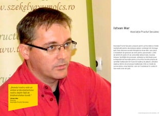 Cartea Antreprenorilor 2014 România | 83Cartea Antreprenorilor 2014 România | 82
Istvan Mar
Asociaţia Fructul Secuiesc propune pentru prima dată un model
multiplicabil pentru dezvoltarea satelor româneşti din întreaga
ţară. Este afacerea socială înfiinţată de Istvan Mar, care oferă
o modalitate de generare de venit pentru aproximativ 1.000
de familii din peste 25 de comunităţi defavorizate. Acestea
folosesc facilităţile de procesare, ambalare şi distribuţie puse
la dispoziţie de Asociaţie pentru a fructifica recolta proprie de
varietăţi tradiţionale de fructe de livadă şi de pădure, utilizând
reţete şi tehnici de procesare tradiţionale. Este un model de
succes pentru zona Odorhei, care va fi multiplicat în curând în
mai multe zone din ţară.
Asociația Fructul Secuiesc
„Brandul nostru este un
simbol al devotamentului
nostru deplin față de
biodiversitatea locală.”
Istvan Mar
Director
Asociaţia Fructul Secuiesc
 