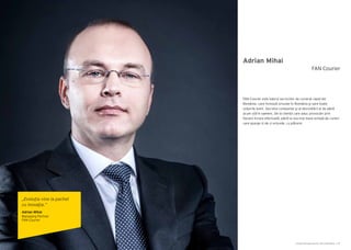 Cartea Antreprenorilor 2014 România | 87Cartea Antreprenorilor 2014 România | 86
Adrian Mihai
FAN Courier este liderul serviciilor de curierat rapid din
România, care livrează oriunde în România şi spre toate
colţurile lumii. Secretul companiei şi al dezvoltării ei de până
acum stă în oameni. De la clienții care aduc provocări prin
fiecare livrare efectuată, până la cea mai mare echipă de curieri
care ajunge zi de zi oriunde, cu plăcere.
FAN Courier
„Evoluția vine la pachet
cu inovaţia.”
Adrian Mihai
Managing Partner
FAN Courier
 