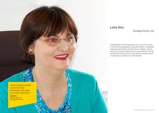 Cartea Antreprenorilor 2014 România | 99Cartea Antreprenorilor 2014 România | 98
Laila Onu
Fundaţia Pentru Voi este organizaţia care a avut rol de pionier
în serviciile de asistenţă pentru persoanele adulte cu dizabilităţi
intelectuale din România. De peste 18 ani, Fundaţia creată de
Laila Onu în Timişoara împreună cu un grup de părinţi, este cea
care deschide drumuri pentru a oferi acestor persoane o şansă
la integrarea în societate şi la o viaţă decentă.
Fundaţia Pentru Voi
„Avem la bază credinţa
noastră că toate
persoanele sunt egale
şi ar trebui valorizate.”
Laila Onu
Director Executiv
Fundaţia Pentru Voi
 