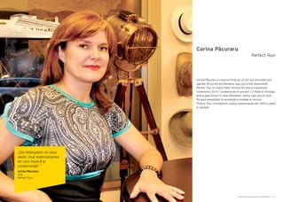 Cartea Antreprenorilor 2014 România | 115Cartea Antreprenorilor 2014 România | 114
Corina Păcuraru
Corina Păcuraru a construit timp de 10 ani cea mai puternică
agenţie de turism din România, aşa cum a fost desemnată
Perfect Tour în cadrul Hotel Tourism & Leisure Investment
Conference 2014. Compania are în prezent 13 filiale în întreaga
ţară şi şase birouri în afara României, dintre care unul în SUA.
Pe baza investiţiilor în excelenţă şi inovaţie în servicii,
Perfect Tour a înregistrat creşteri exponenţiale din 2009 şi până
în prezent.
Perfect Tour
„Din întâmplare vin doar
ideile, însă materializarea
lor cere muncă şi
consecvenţă.”
Corina Păcuraru
CEO
Perfect Tour
 